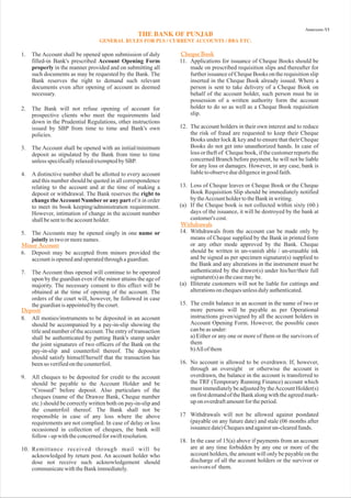 1. The Account shall be opened upon submission of duly
filled-in Bank's prescribed
in the manner provided and on submitting all
such documents as may be requested by the Bank. The
Bank reserves the right to demand such relevant
documents even after opening of account as deemed
necessary.
2. The Bank will not refuse opening of account for
prospective clients who meet the requirements laid
down in the Prudential Regulations, other instructions
issued by SBP from time to time and Bank's own
policies.
3. The Account shall be opened with an initial/minimum
deposit as stipulated by the Bank from time to time
unlessspecificallyrelaxed/exemptedbySBP.
4. A distinctive number shall be allotted to every account
and this number should be quoted in all correspondence
relating to the account and at the time of making a
deposit or withdrawal. The Bank reserves the
of it in order
to meet its book keeping/administration requirement.
However, intimation of change in the account number
shallbesenttotheaccountholder.
5. The Accounts may be opened singly in one
intwoormorenames.
6. Deposit may be accepted from minors provided the
accountisopenedandoperatedthroughaguardian.
7. The Account thus opened will continue to be operated
upon by the guardian even if the minor attains the age of
majority. The necessary consent to this effect will be
obtained at the time of opening of the account. The
orders of the court will, however, be followed in case
theguardianisappointedbythecourt.
8. All monies/instruments to be deposited in an account
should be accompanied by a pay-in-slip showing the
title and number of the account.The entry of transaction
shall be authenticated by putting Bank's stamp under
the joint signatures of two officers of the Bank on the
pay-in-slip and counterfoil thereof. The depositor
should satisfy himself/herself that the transaction has
beenso verifiedonthecounterfoil.
10. Remittance received through mail will be
acknowledged by return post. An account holder who
dose not receive such acknowledgement should
communicatewiththeBankimmediately.
11. Applications for issuance of Cheque Books should be
made on prescribed requisition slips and thereafter for
further issuance of Cheque Books on the requisition slip
inserted in the Cheque Book already issued. Where a
person is sent to take delivery of a Cheque Book on
behalf of the account holder, such person must be in
possession of a written authority form the account
holder to do so as well as a Cheque Book requisition
slip.
Account Opening Form
properly
right to
change theAccount Number or any part
name or
jointly
13. Loss of Cheque leaves or Cheque Book or the Cheque
Book Requisition Slip should be immediately notified
bytheAccountholdertotheBankinwriting.
(a) If the Cheque book is not collected within sixty (60.)
days of the issuance, it will be destroyed by the bank at
customer's cost.
14. Withdrawals from the account can be made only by
means of Cheque supplied by the Bank in printed form
or any other mode approved by the Bank. Cheque
should be written in un-vanish able / un-erasable ink
and be signed as per specimen signature(s) supplied to
the Bank and any alterations in the instrument must be
authenticated by the drawer(s) under his/her/their full
signature(s)asthecasemaybe.
15. The credit balance in an account in the name of two or
more persons will be payable as per Operational
instructions given/signed by all the account holders in
Account Opening Form. However, the possible cases
canbeasunder:
a) Either or any one or more of them or the survivors of
them
b)Allofthem
16. No account is allowed to be overdrawn. If, however,
through an oversight or otherwise the account is
overdrawn, the balance in the account is transferred to
the TRF (Temporary Running Finance) account which
must immediately be adjusted by theAccount Holder(s)
on first demandof the Bank alongwith the agreedmark-
uponoverdraftamountfortheperiod.
17 Withdrawals will not be allowed against postdated
(payable on any future date) and stale (06 months after
issuancedate)Chequesandagainstun-clearedfunds.
18. In the case of 15(a) above if payments from an account
are at any time forbidden by any one or more of the
account holders, the amount will only be payable on the
discharge of all the account holders or the survivor or
suvivors of them.
9. All cheques to be deposited for credit to the account
should be payable to the Account Holder and be
“Crossed” before deposit. Also particulars of the
cheques (name of the Drawee Bank, Cheque number
etc.) should be correctly written both on pay-in-slip and
the counterfoil thereof. The Bank shall not be
responsible in case of any loss where the above
requirements are not complied. In case of delay or loss
occasioned in collection of cheques, the bank will
follow-upwiththeconcernedforswiftresolution.
12. The account holders in their own interest and to reduce
the risk of fraud are requested to keep their Cheque
Books under lock & key and to ensure that their Cheque
Books do not get into unauthorized hands. In case of
loss or theft of Cheque book, if the customer reports the
concerned Branch before payment, he will not be liable
for any loss or damages. However, in any case, bank is
liabletoobserveduediligenceingoodfaith.
(a) Illiterate customers will not be liable for cuttings and
alterationsonchequesunlessdulyauthenticated.
Minor Account
Cheque Book
Withdrawals
Deposit
 