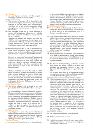 19. All stop Payment instructions will be accepted in
writingandsignedbytheaccountholder.
20. The statement of account will be dispatched to the
account holder at periodical intervals, as per frequency
stipulated by SBP, and charges as per rules set by SBP,
The SOAs will be sent in following manner: Where
closing balance in an account, as on 30 June or 31
December,is:
(a) Less than PKR 10,000 free of charge, statement of
account will be dispatched at least once in a calendar
year within one month from the close of calendar year,
i.e.,by31 January.
Statement of accounts for balances less than Rs.
10,000/-, which are dispatched through regular post,
customers may notify any discrepancies in statement of
account within 45 days from the date of issue, after
whichBank's statementwillbeconsideredfinal.
(b) Greater than equal to PKR 10, 000, as of each half year,
free of charge, statement of account will be dispatched
twice in a year on, six monthly bases, within one month
fromthecloseofhalfyear,i.e.,June30&December31.
However, no statement of account shall be dispatched
to dormant/inoperative accounts during the period of
dormancy/in-operation till such time accounts are
reactivated, however, statements to all such accounts
shall be dispatched on due dates, starting from the
period preceding or equal to the date account was
flaggeddormant.
23. All Account Holders, except regular saving accounts /
BBA, are required to maintain minimum credit balance
in their accounts, as announced by the Bank from time
to time,Violation of this condition will attract penalty at
the rate as prescribed by the Bank. The Bank reserves
the right at its own to increase/decrease or otherwise
change the minimum credit balance requirement, the
amount and mode of penalty to be charged and to
withdraw or grant exemption. However no service
charges will be deducted on Dormant/Inoperative/
UnclaimedAccounts.
24. Any change in the address of the account holder should
immediately be communicated to the Bank in writing so
that any future correspondence may be made to the new
address. The Post Office and the agents for delivery
shouldbeconsideredagentsoftheaccount.
25. An account may be transferred, on a written application
by the Account Holder, from one branch of the Bank to
another on any working day, free of charge without
affecting the Profit/Loss position Account. However,
the Account, holder shall be required to submit fresh
Account Opening Form and complete all necessary
formalities for opening of account at the Branch where
his/heraccounthasbeenrequestedtobetransferred.
27. In the event of a death of any one or more of the account
holders of Joint account having operational instructions
15(a), in the absence of a contract to the contrary, the
credit balance will become payable to the survivor(s)
without reference to the legal heirs of the deceased
person or persons. In all other cases, the credit balance
will be payable to the legal heirs of the deceased
account holder(s) along with the remaining account
holder(s)asperbank's procedure.
28. Where any account is not conducted to the satisfaction
of the Bank, the account may be closed / seized without
any notice. In case the account is closed the balance will
be remitted to the depositor at the address given by the
AccountHolder(s).
29. The Account Holder(s) wishing to close the account
must present the unused cheques to the Bank and
withdraw the outstanding balance, if any, after
depositing A/C Closing Charges as stipulated by the
Bank.
All accounts where there is no customer's initiated
operation since two years and have nil balances, shall be
closedbythebankwithoutgivinganynotice.
30. All depository accounts like Current/Saving/BBA etc.,
which are not operated upon by the account holders for
a period of one year, will be classified as dormant.After
passing one year in the dormant status, that is , no
customer's initiated operation in the account for a
continuous period of two years: the account shall be
classified as inoperative. This entails certain
restrictions on the operation of such accounts, for
reactivation, the account holder must in person request
for a change of status and will produce original CNIC or
Passport or Pakistan Origin Card (POC) or National
Identity Card for Overseas Pakistani (NICOP) with
photo copy for Branch/Bank attestation. After passing
further 8 years in inoperative status, i.e., if an account is
not operated upon by a customer for a continuous
period of ten years, it will be classified as unclaimed
deposit account and will be surrendered to SBP as per
the provisions (Section 31) of Banking Companies
Ordinance1962.
31. TheminimuminitialdepositwillbeRs. 1,000/,
32. Willbenonremunerativeaccount.
33. No limit on minimum balance. In cases, where balance
in BBAremains 'nil' for a continuous six month period,
suchaccountswillbeclosed.
th st
st
21. The Bank will take care to see that credit and debit
entries are correctly recorded in all accounts but in case
of any error, the Bank shall be within its right to make
the correct/adjusting entries and recover any amount
wrongly paid or credited and inform the account holder
subsequently. The Bank shall not be liable for any loss
or damage to the Account Holder due to such errors or
correctionsthereof.
22. The Service Charges will be levied as per rates
prescribedbytheBankinScheduleofBank’s Charges.
26. In case of death (or bankruptcy), the Bank will stop
operation in the account immediately, after the receipt
of official notice or as and when become aware of it
fromanyotherreliablesource.
Stop Payments
Statement of Account
Death of Account Holder(s)
Closure of Account
Marking of Account CD/PLS as Dormant/ Inoperative/Uclaimed
Basic Banking Account
Service Charges/ Penalty
Change of Address
Transfer of Account
 