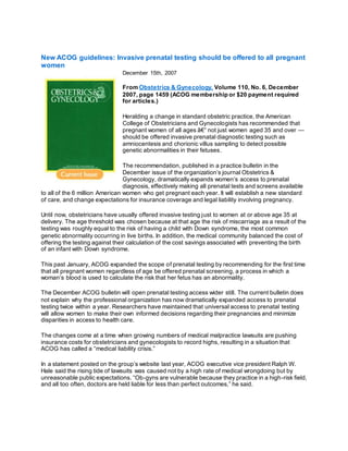 New ACOG guidelines: Invasive prenatal testing should be offered to all pregnant
women
December 15th, 2007
From Obstetrics & Gynecology, Volume 110, No. 6, December
2007, page 1459 (ACOG membership or $20 payment required
for articles.)
Heralding a change in standard obstetric practice, the American
College of Obstetricians and Gynecologists has recommended that
pregnant women of all ages â€“ not just women aged 35 and over —
should be offered invasive prenatal diagnostic testing such as
amniocentesis and chorionic villus sampling to detect possible
genetic abnormalities in their fetuses.
The recommendation, published in a practice bulletin in the
December issue of the organization’s journal Obstetrics &
Gynecology, dramatically expands women’s access to prenatal
diagnosis, effectively making all prenatal tests and screens available
to all of the 6 million American women who get pregnant each year. It will establish a new standard
of care, and change expectations for insurance coverage and legal liability involving pregnancy.
Until now, obstetricians have usually offered invasive testing just to women at or above age 35 at
delivery. The age threshold was chosen because at that age the risk of miscarriage as a result of the
testing was roughly equal to the risk of having a child with Down syndrome, the most common
genetic abnormality occurring in live births. In addition, the medical community balanced the cost of
offering the testing against their calculation of the cost savings associated with preventing the birth
of an infant with Down syndrome.
This past January, ACOG expanded the scope of prenatal testing by recommending for the first time
that all pregnant women regardless of age be offered prenatal screening, a process in which a
woman’s blood is used to calculate the risk that her fetus has an abnormality.
The December ACOG bulletin will open prenatal testing access wider still. The current bulletin does
not explain why the professional organization has now dramatically expanded access to prenatal
testing twice within a year. Researchers have maintained that universal access to prenatal testing
will allow women to make their own informed decisions regarding their pregnancies and minimize
disparities in access to health care.
The changes come at a time when growing numbers of medical malpractice lawsuits are pushing
insurance costs for obstetricians and gynecologists to record highs, resulting in a situation that
ACOG has called a “medical liability crisis.”
In a statement posted on the group’s website last year, ACOG executive vice president Ralph W.
Hale said the rising tide of lawsuits was caused not by a high rate of medical wrongdoing but by
unreasonable public expectations. “Ob-gyns are vulnerable because they practice in a high-risk field,
and all too often, doctors are held liable for less than perfect outcomes,” he said.
 
