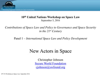 Promoting Cooperative Solutions for Space Sustainability
10th UN Workshop on Space Law, September 2016
10th United Nations Workshop on Space Law
September 5, 2016
Contributions of Space Law and Policy to Governance and Space Security
in the 21st Century
Panel 1 – International Space Law and Policy Development
New Actors in Space
Christopher Johnson
Secure World Foundation
cjohnson@swfound.org
 