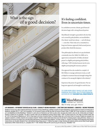 What is the sign                                                                                                     It’s feeling confident.
                                 of a good decision?                                                                            Even in uncertain times.
                                                                                                                                In a turbulent economic climate, good financial
                                                                                                                                decisions begin with a strong financial partner.

                                                                                                                                MassMutual’s strength is grounded in the fact that
                                                                                                                                we’re owned by policyholders, not stockholders.
                                                                                                                                Our clients’ needs have always                and will always
                                                                                                                                     come first. That’s why we’re committed to a
                                                                                                                                long term business approach, built around proven
                                                                                                                                products like whole life insurance.

                                                                                                                                This philosophy has allowed us to pay dividends
                                                                                                                                consistently since the 1860s. For 2009, we’ve
                                                                                                                                approved an estimated $1.35 billion dividend
                                                                                                                                payout1 to eligible participating policyholders,
                                                                                                                                reflecting a 7.60% dividend interest rate for new,
                                                                                                                                eligible participating life insurance policies.2

                                                                                                                                Our approach has also resulted in a surplus3 of
                                                                                                                                $8.5 billion to manage unforeseen events, as well
                                                                                                                                as helped us maintain financial strength ratings that
                                                                                                                                continue to be among the highest in the industry.4

                                                                                                                                Experience the power of a good decision. Put our
                                                                                                                                long term approach and strength to work for you.


                                                                                                                                TO LEARN MORE ABOUT WHOLE LIFE AND OTHER
                                                                                                                                FINANCIAL SOLUTIONS, TALK TO YOUR FINANCIAL
                                                                                                                                ADVISOR OR VISIT MASSMUTUAL.COM/STRENGTH




LIFE INSURANCE + RETIREMENT SERVICES/401(K) PLANS + DISABILITY INCOME INSURANCE + LONG TERM CARE INSURANCE + ANNUITIES + INCOME PROGRAMS
MassMutual Financial Group refers to Massachusetts Mutual Life Insurance Company (MassMutual), its affiliated companies and sales representatives. Insurance products are issued by and ratings apply to
MassMutual, Springfield, MA 01111-0001, and its subsidiaries, C.M. Life Insurance Company and MML Bay State Life Insurance Company, Enfield, CT 06082-1981.To learn more about our mutual structure,
go to www.MassMutual.com/AboutMassMutual. 1Dividends for a given policy are influenced by such factors as policy series, issue age, policy duration, policy loan rate, smoking status and changes in
experience. Dividends are not guaranteed. 2This refers to business written since the MassMutual-Connecticut Mutual merger in 1996. For policies issued prior to the merger, the dividend interest rates
are 7.45% for those issued by MassMutual and 7.40% for those issued by the former Connecticut Mutual. The dividend interest rate is not the rate of return on the policy. Dividends are composed of an
investment component, a mortality component and an expense component. Therefore, dividend interest rates should not be the sole basis for comparing insurers or policy performance. 3Surplus is as of
9/30/08 and is the amount the company has on hand after setting aside reserves to meet projected future obligations. 4A.M. Best Company, A++ (Superior); Fitch Ratings, AAA (Exceptionally Strong); Moody’s
Investors Service, Aa1 (Excellent); Standard & Poor’s, AAA (Extremely Strong). Ratings are as of 11/18/08 and are subject to change. Securities and investment advisory services offered through registered
representatives of MML Investors Services, Inc., Springfield, MA 01111-0001, Members FINRA and SIPC (www.finra.org and www.sipc.org). CRN200902-11343

                                                                                                                  As seen in the December 5, 2008 issue of the Wall Street Journal.
 