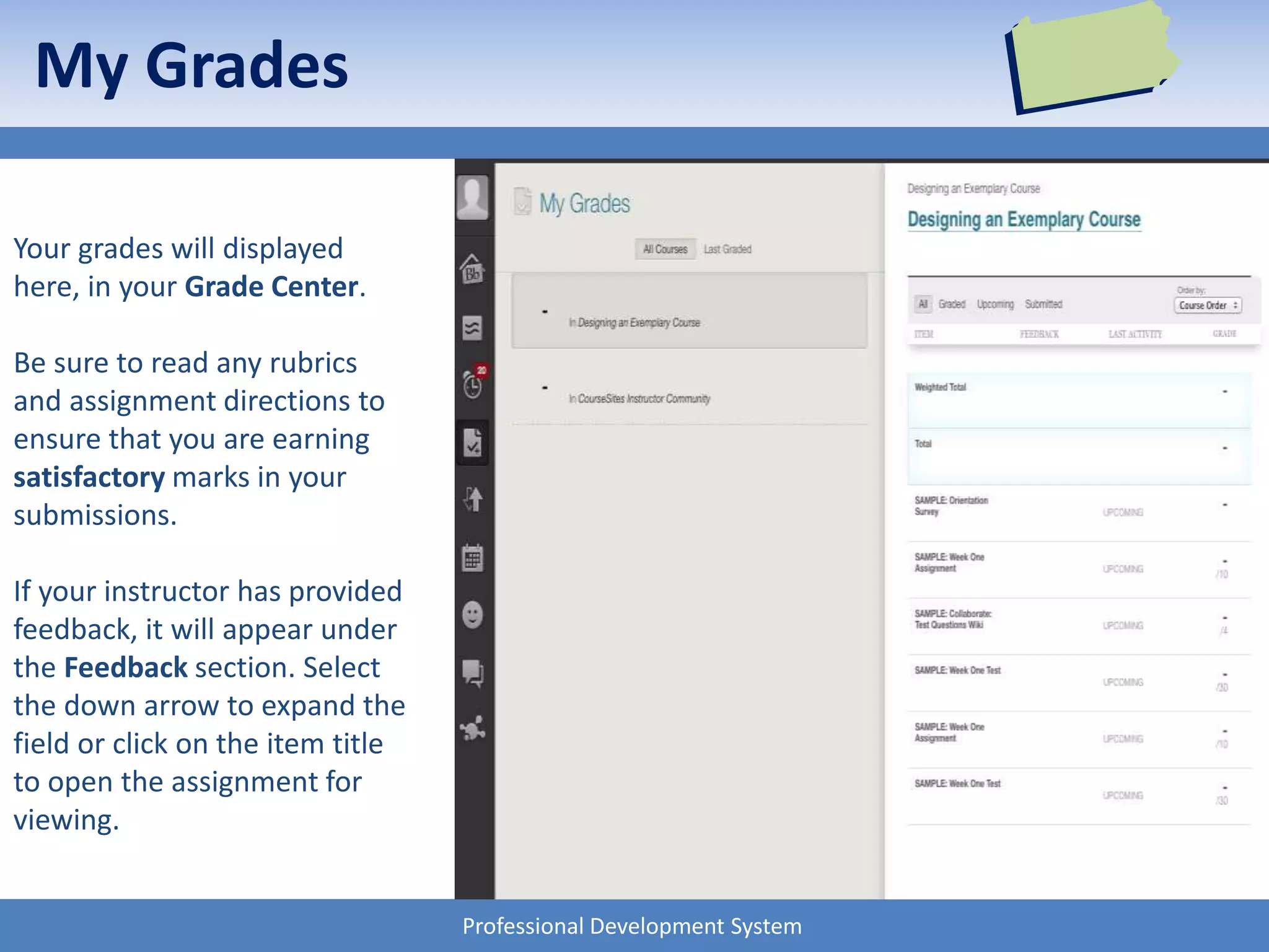 Professional Development System
My Grades
Your grades will displayed
here, in your Grade Center.
Be sure to read any rubrics
and assignment directions to
ensure that you are earning
satisfactory marks in your
submissions.
If your instructor has provided
feedback, it will appear under
the Feedback section. Select
the down arrow to expand the
field or click on the item title
to open the assignment for
viewing.
 