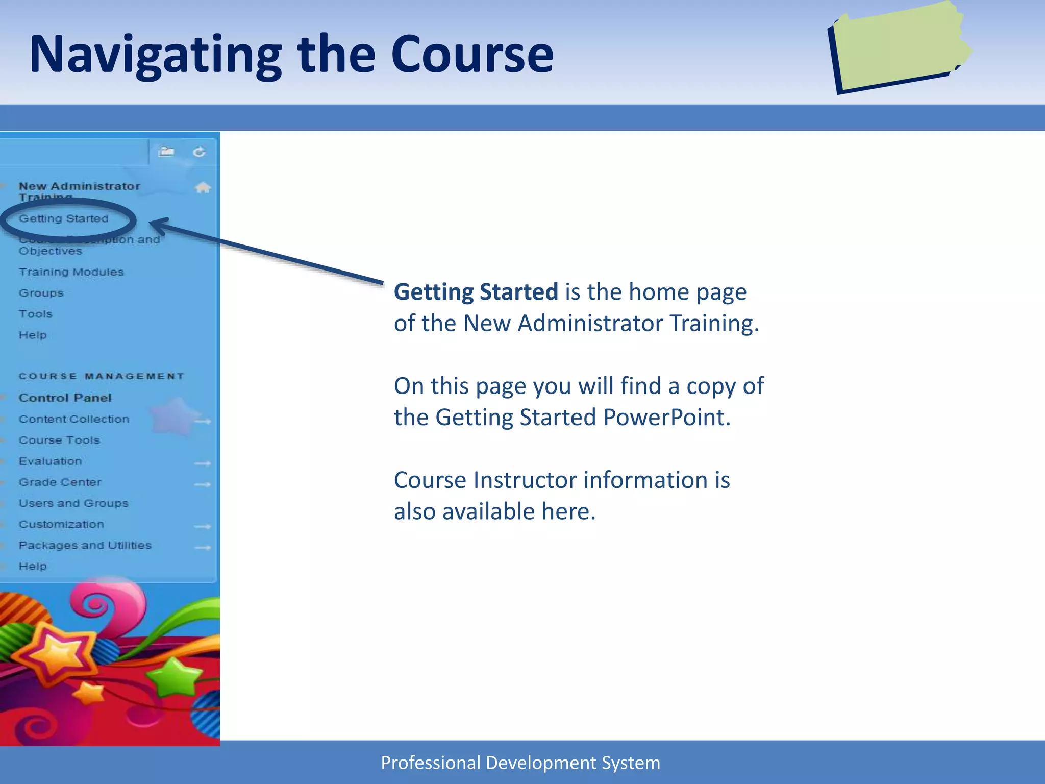 Professional Development System
Navigating the Course
Getting Started is the home page
of the New Administrator Training.
On this page you will find a copy of
the Getting Started PowerPoint.
Course Instructor information is
also available here.
 