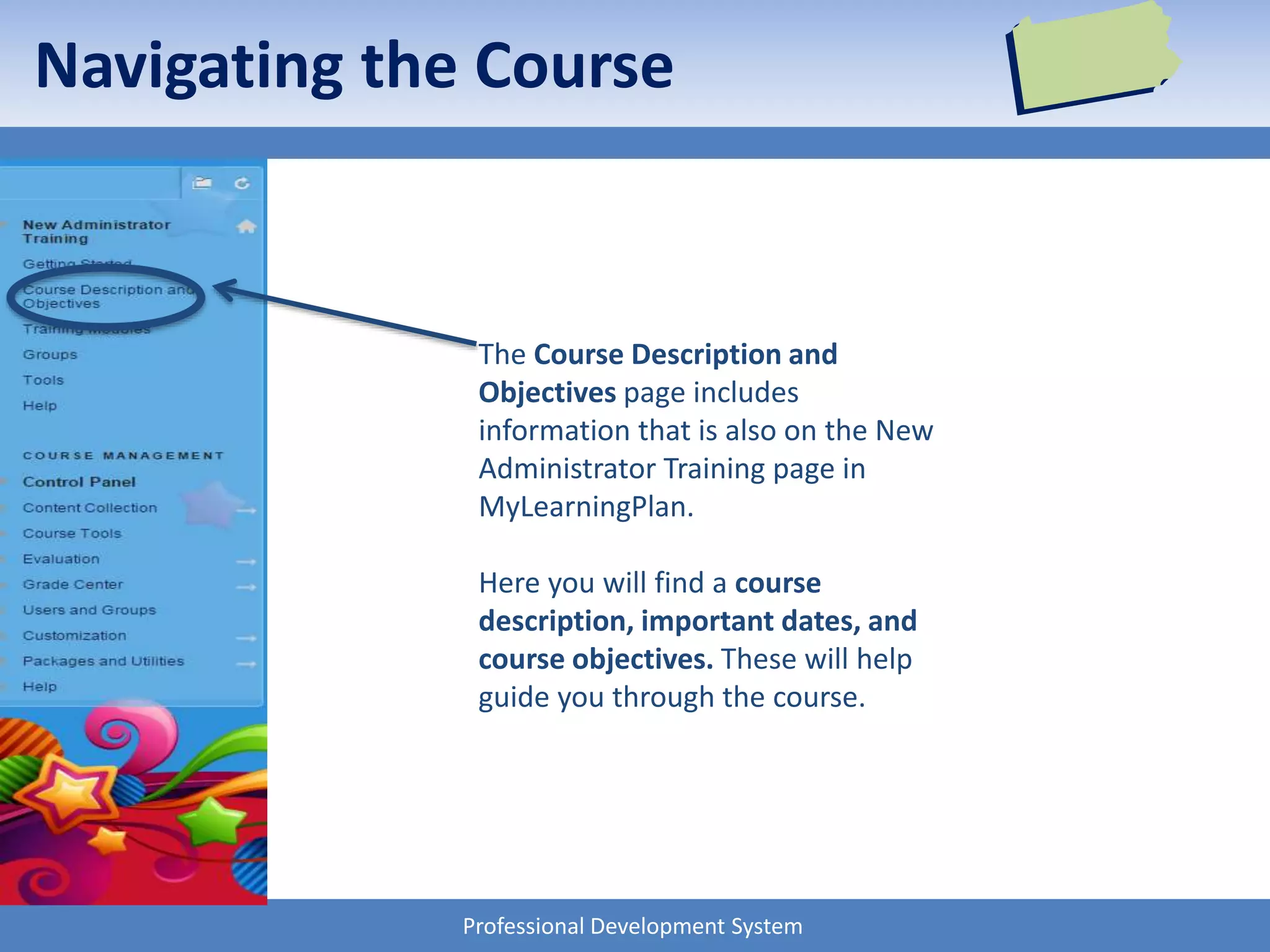 Professional Development System
Navigating the Course
The Course Description and
Objectives page includes
information that is also on the New
Administrator Training page in
MyLearningPlan.
Here you will find a course
description, important dates, and
course objectives. These will help
guide you through the course.
 