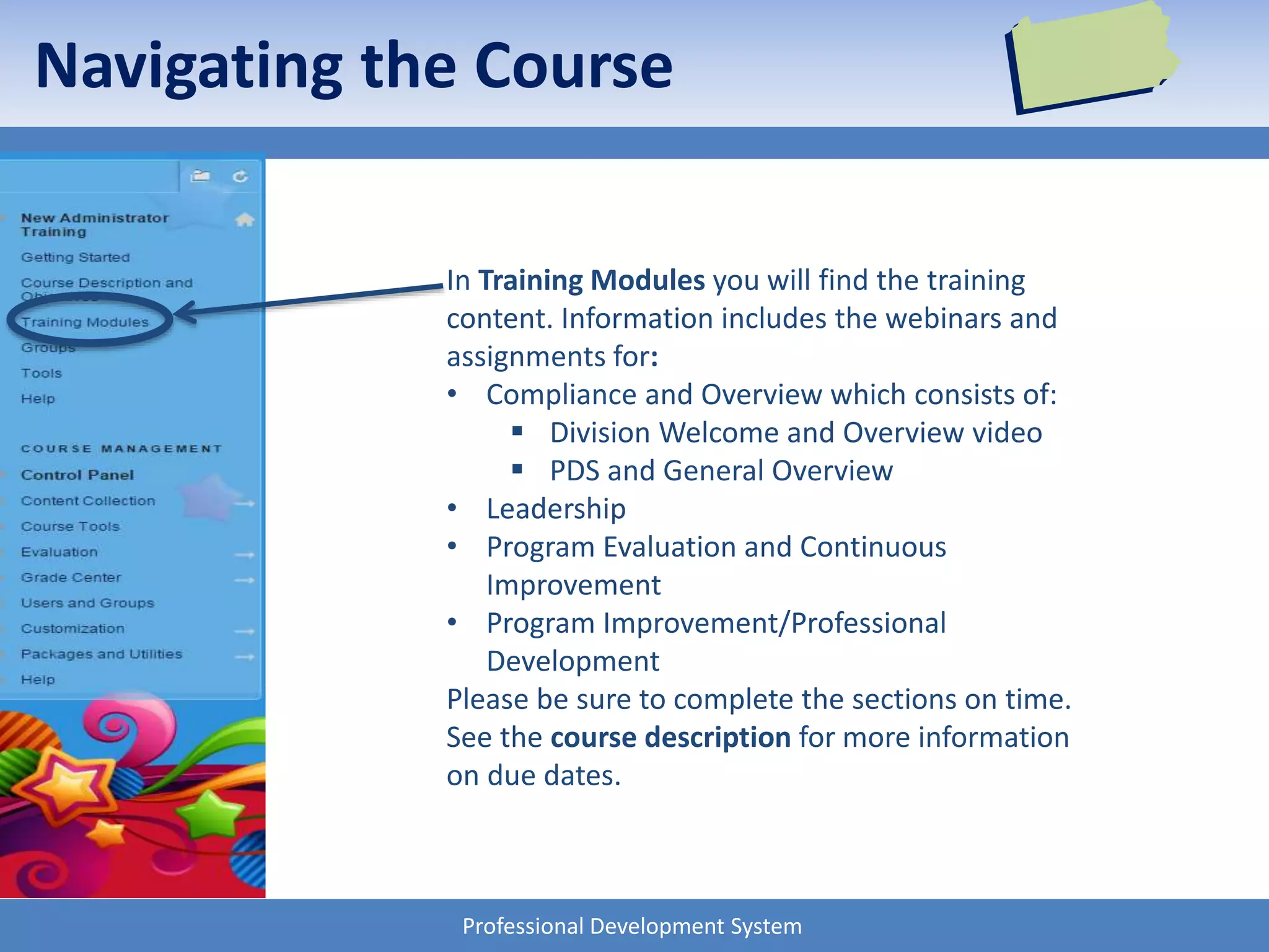 Professional Development System
Navigating the Course
In Training Modules you will find the training
content. Information includes the webinars and
assignments for:
• Compliance and Overview which consists of:
 Division Welcome and Overview video
 PDS and General Overview
• Leadership
• Program Evaluation and Continuous
Improvement
• Program Improvement/Professional
Development
Please be sure to complete the sections on time.
See the course description for more information
on due dates.
 