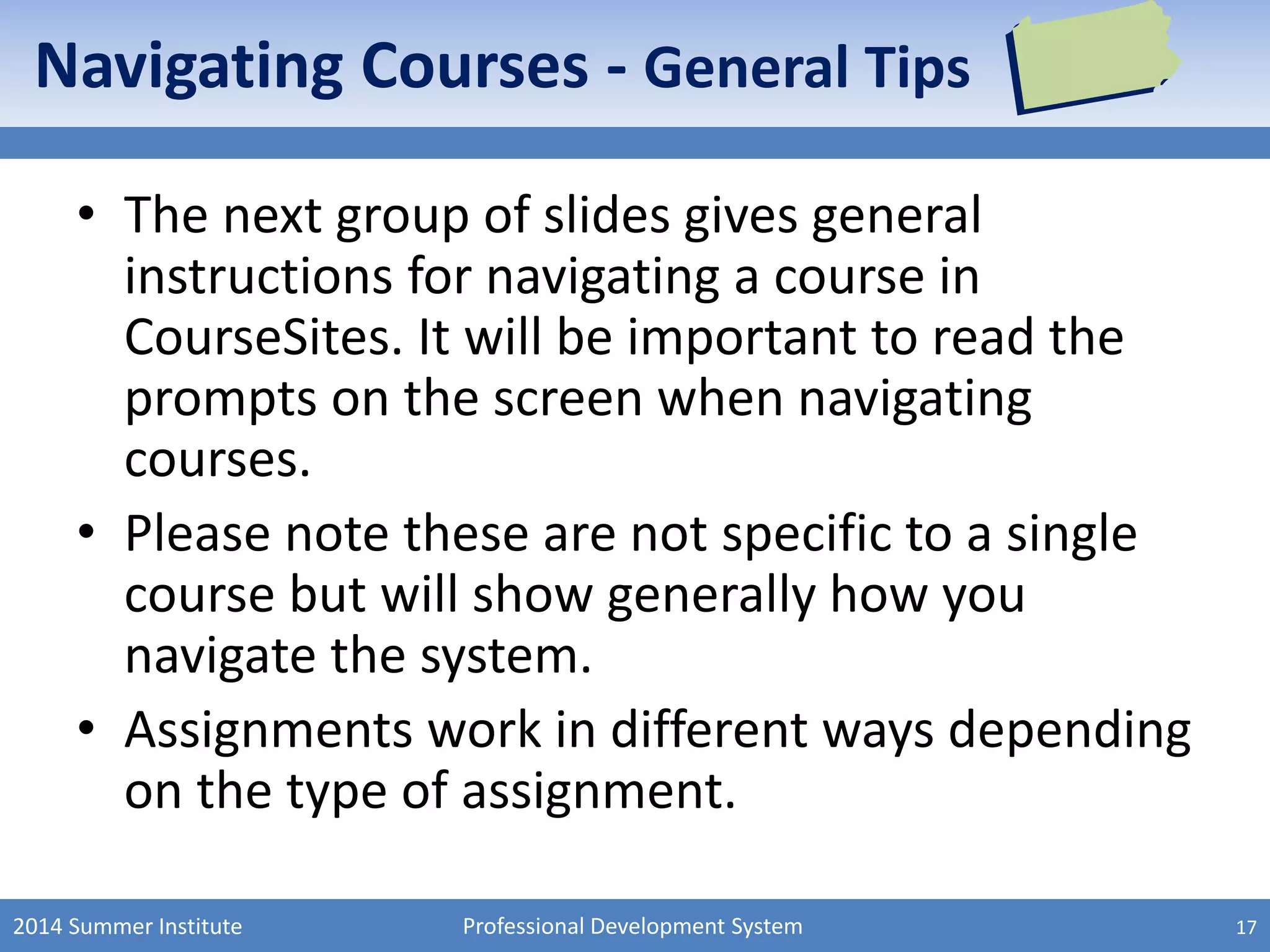 Professional Development System
Navigating Courses - General Tips
• The next group of slides gives general
instructions for navigating a course in
CourseSites. It will be important to read the
prompts on the screen when navigating
courses.
• Please note these are not specific to a single
course but will show generally how you
navigate the system.
• Assignments work in different ways depending
on the type of assignment.
2014 Summer Institute 17
 