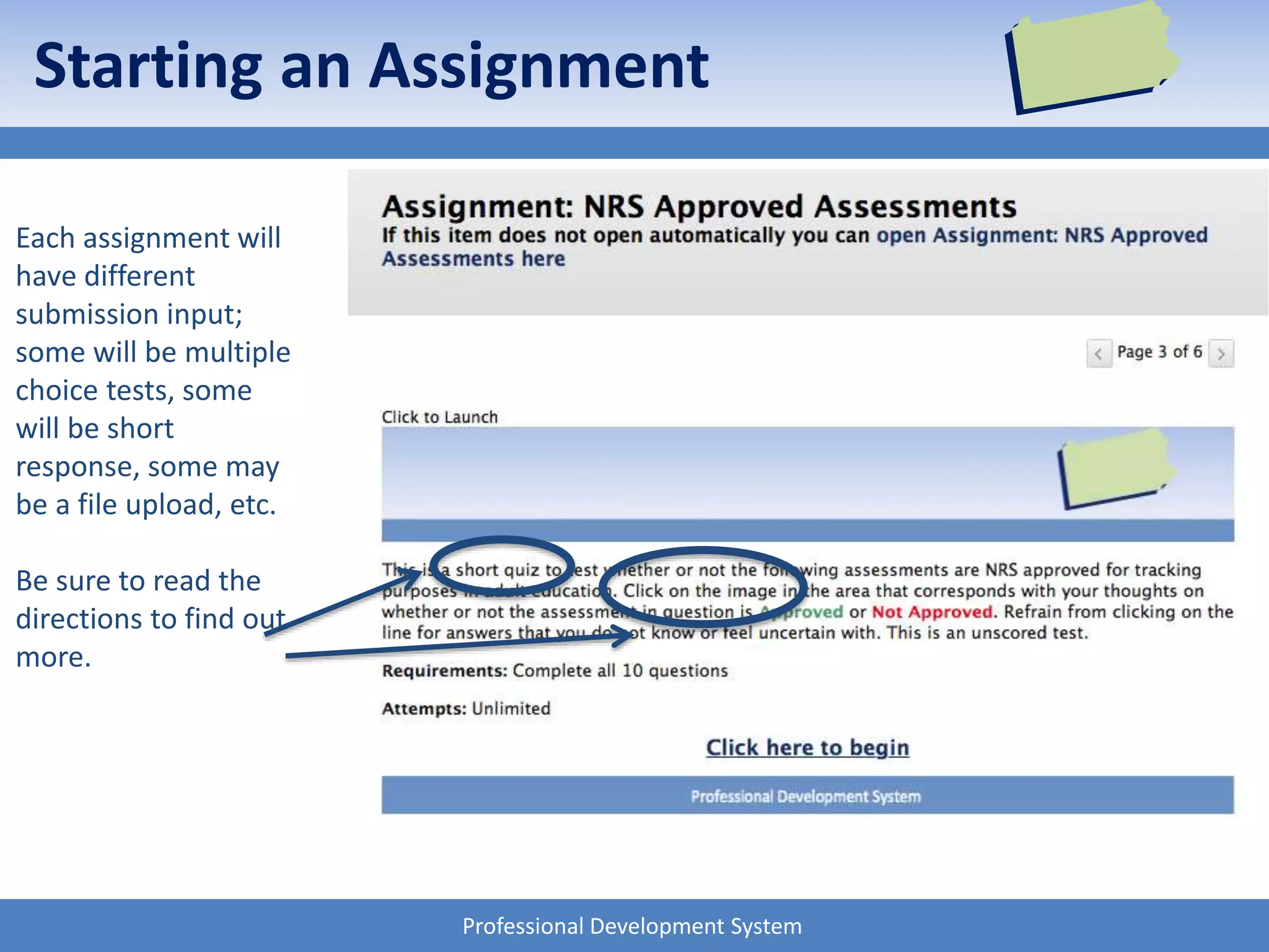 Professional Development System
Starting an Assignment
Each assignment will
have different
submission input;
some will be multiple
choice tests, some
will be short
response, some may
be a file upload, etc.
Be sure to read the
directions to find out
more.
 