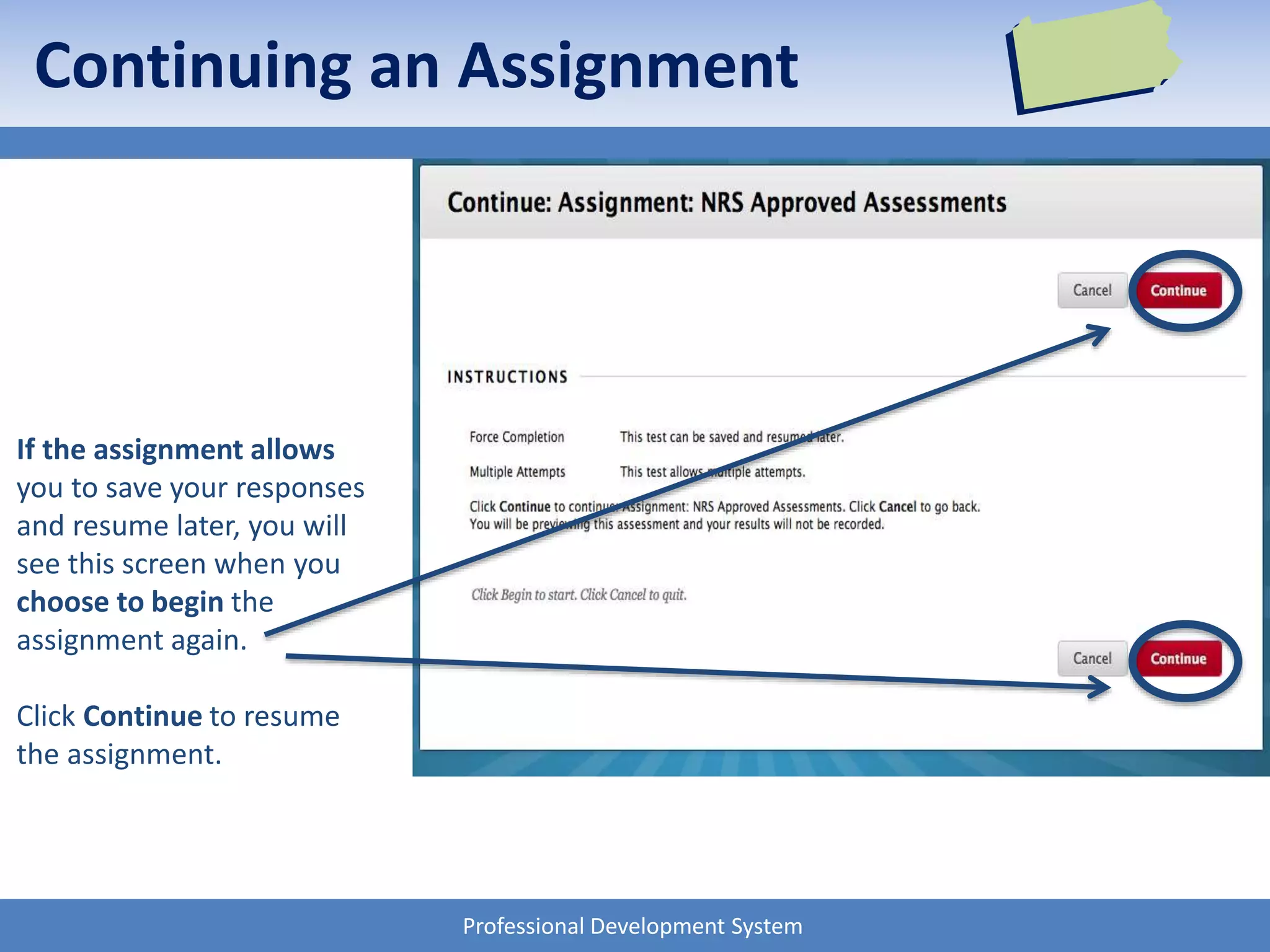 Professional Development System
If the assignment allows
you to save your responses
and resume later, you will
see this screen when you
choose to begin the
assignment again.
Click Continue to resume
the assignment.
Continuing an Assignment
 