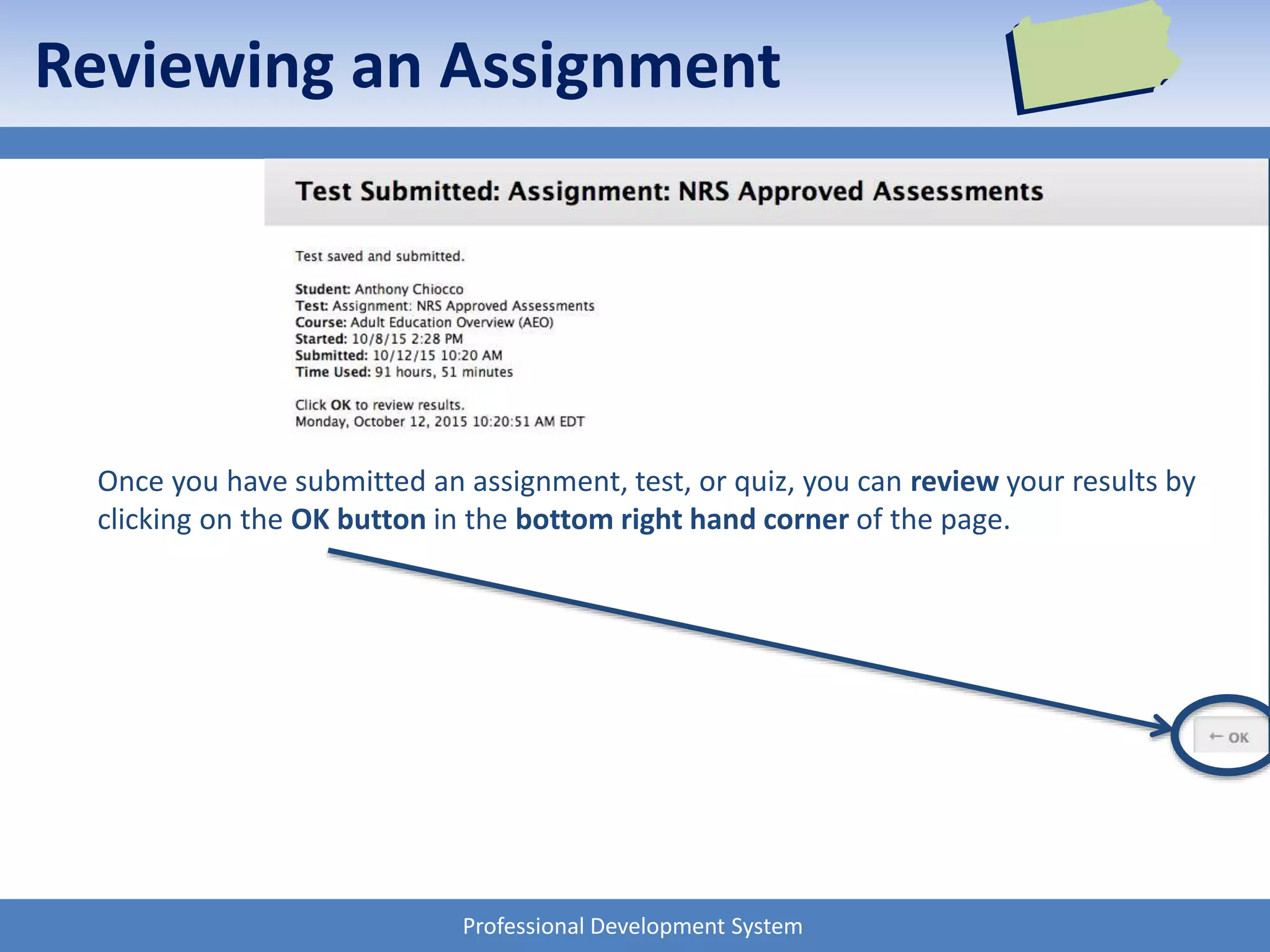 Professional Development System
Once you have submitted an assignment, test, or quiz, you can review your results by
clicking on the OK button in the bottom right hand corner of the page.
Reviewing an Assignment
 