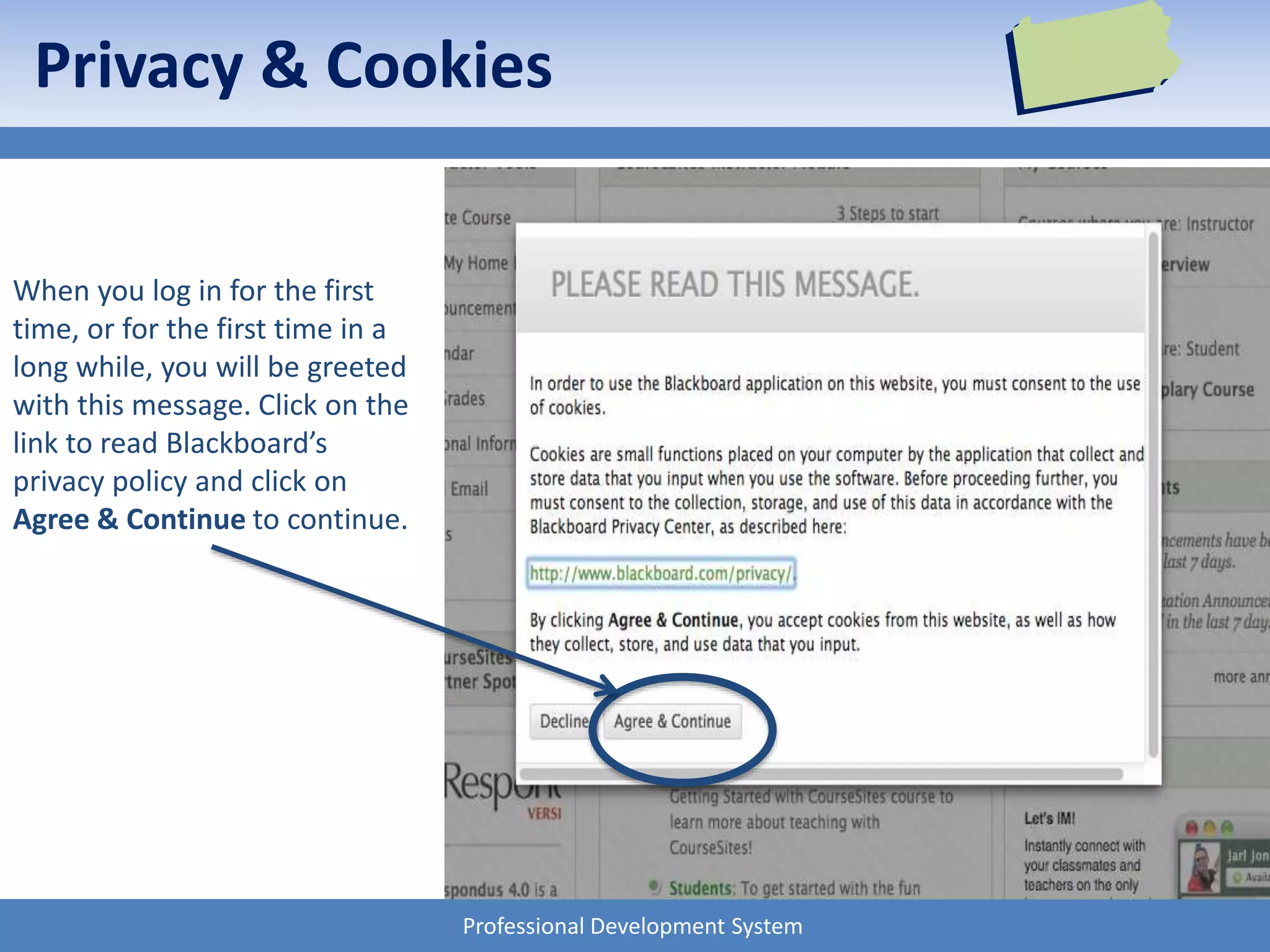 Professional Development System
Privacy & Cookies
When you log in for the first
time, or for the first time in a
long while, you will be greeted
with this message. Click on the
link to read Blackboard’s
privacy policy and click on
Agree & Continue to continue.
 