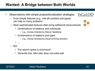 12/15/21 Heiko Paulheim 15
Wanted: A Bridge between Both Worlds
• Observations with simple propositionalization strategies
– Even simple features (e.g., add all numbers and types)
can help on many problems
– More sophisticated features often bring additional improvements
• Combinations of relations and individuals
– e.g., movies directed by Steven Spielberg
• Combinations of relations and types
– e.g., movies directed by Oscar-winning directors
• …
– But
• The search space is enormous!
• Generate first, filter later does not scale well
 