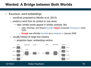 12/15/21 Heiko Paulheim 16
Wanted: A Bridge between Both Worlds
• Excursion: word embeddings
– word2vec proposed by Mikolov et al. (2013)
– predict a word from its context or vice versa
• Idea: similar words appear in similar contexts, like
– Jobs, Wozniak, and Wayne founded Apple Computer Company in April
1976
– Google was officially founded as a company in January 2006
– usually trained on large text corpora
• projection layer: embedding vectors
 
