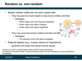 12/15/21 Heiko Paulheim 19
Random vs. non-random
• Maybe random walks are not such a good idea
– They may give too much weight on less-known entities and facts
• Strategies:
– Prefer edges with more frequent predicates
– Prefer nodes with higher indegree
– Prefer nodes with higher PageRank
– …
– They may cover less-known entities and facts too little
• Strategies:
– The opposite of all of the above strategies
• External signals (e.g., human notions of importance)
– generally work better than graph-internal signals
Cochez et al. (2017): Biased Graph Walks for RDF Graph Embeddings
Al Taweel and Paulheim (2020): Towards Exploiting Implicit Human Feedback for Improving RDF2vec
Embeddings
 