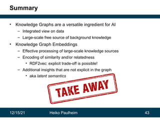 12/15/21 Heiko Paulheim 43
Summary
• Knowledge Graphs are a versatile ingredient for AI
– Integrated view on data
– Large-scale free source of background knowledge
• Knowledge Graph Embeddings
– Effective processing of large-scale knowledge sources
– Encoding of similarity and/or relatedness
• RDF2vec: explicit trade-off is possible!
– Additional insights that are not explicit in the graph
• aka latent semantics
 