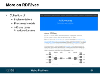 12/15/21 Heiko Paulheim 44
More on RDF2vec
• Collection of
– Implementations
– Pre-trained models
– >40 use cases
in various domains
 