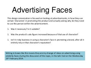 Advertising Faces
This design conversation is focused on looking at advertisements, in how they use
certain ‘characters’ in promoting the product and actually asking why do they need
to use this person within the advertisement.
1. Was it necessary? Is it suitable?

1. Was the product’s sale figure increased because of that use of character?
1. Isn’t it risky business in using a character’s face in promoting a brand, after all it
entirely rely on that character’s reputation?

Writing in boxes like this means they are my change of ideas on advertising using
celebrity faces during the discussion of this topic, in the talk I led on the Wednesday
19th February 2014.

 