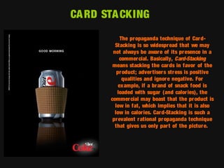 CA RD STA CKING
The propaganda technique of Car dStacking is so widespr ead that we may
not always be aware of its presence in a
commercial. Basically, Card-Stacking
means stacking the car ds in favor of the
pr oduct; adver tiser s str ess is positive
qualities and ignore negative. For
example, if a br and of snack food is
loaded with sugar (and calor ies), the
commer cial may boast that the pr oduct is
low in fat, which implies that it is also
low in calor ies. Card-Stacking is such a
prevalent r ational pr opaganda technique
that gives us only par t of the pictur e.

 