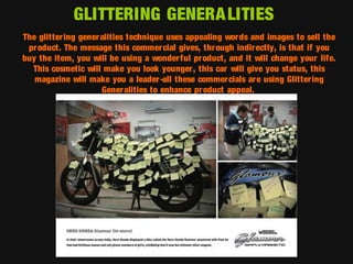 GLITTERING GENERA LITIES
The glittering gener alities technique uses appealing wor ds and images to sell the
pr oduct. The message this commercial gives, through indirectly, is that if you
buy the item, you will be using a wonderful pr oduct, and it will change your life.
This cosmetic will make you look younger, this car will give you status, this
magazine will make you a leader-all these commercials ar e using Glitter ing
Generalities to enhance pr oduct appeal.

 
