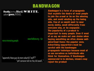 BA NDWA GON
Bandwagon is a form of propaganda
that exploits the desir e of most people
to join the cr owd or be on the winning
side, and avoid winding up the losing
side. Few of us would want to wear
nerdy cloths, smell differ ently from
ever yone else, or be unpopular .
The popular ity of a product is
important to many people. Even if most
of us say we make out own choice when
buying something we often choose welladvertised items- the popular ones.
A dvertising copywriter s must be
careful with the bandwagon
pr opaganda technique because most of
us see ourselves as individuals who
think for themselves. If Bandwagon
commercial is to obvious, viewers may
r eject the pr oduct

 