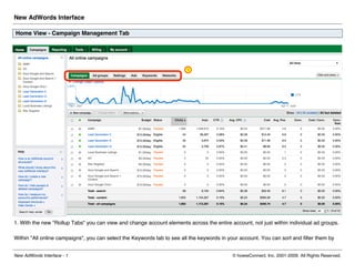 New AdWords Interface

Home View - Campaign Management Tab




1. With the new quot;Rollup Tabsquot; you can view and change account elements across the entire account, not just within individual ad groups.

Within quot;All online campaignsquot;, you can select the Keywords tab to see all the keywords in your account. You can sort and filter them by


New AdWords Interface - 1                                                                   © howieConnect, Inc. 2001-2009. All Rights Reserved.
 
