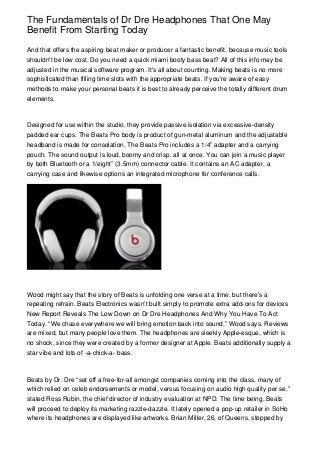 The Fundamentals of Dr Dre Headphones That One May
Benefit From Starting Today

And that offers the aspiring beat maker or producer a fantastic benefit, because music tools
shouldn't be low cost. Do you need a quick miami booty bass beat? All of this info may be
adjusted in the musical software program. It's all about counting. Making beats is no more
sophisticated than filling time slots with the appropriate beats. If you're aware of easy
methods to make your personal beats it is best to already perceive the totally different drum
elements.



Designed for use within the studio, they provide passive isolation via excessive-density
padded ear cups. The Beats Pro body is product of gun-metal aluminum and the adjustable
headband is made for consolation. The Beats Pro includes a 1/4” adapter and a carrying
pouch. The sound output is loud, boomy and crisp, all at once. You can join a music player
by both Bluetooth or a 1/eight” (3.5mm) connector cable. It contains an AC adapter, a
carrying case and likewise options an integrated microphone for conference calls.




Wood might say that the story of Beats is unfolding one verse at a time, but there's a
repeating refrain. Beats Electronics wasn’t built simply to promote extra add-ons for devices
New Report Reveals The Low Down on Dr Dre Headphones And Why You Have To Act
Today. “We chase everywhere we will bring emotion back into sound,” Wood says. Reviews
are mixed, but many people love them. The headphones are sleekly Apple-esque, which is
no shock, since they were created by a former designer at Apple. Beats additionally supply a
star vibe and lots of -a-chick-a- bass.



Beats by Dr. Dre “set off a free-for-all amongst companies coming into the class, many of
which relied on celeb endorsements or model, versus focusing on audio high quality per se,”
stated Ross Rubin, the chief director of industry evaluation at NPD. The time being, Beats
will proceed to deploy its marketing razzle-dazzle. It lately opened a pop-up retailer in SoHo
where its headphones are displayed like artworks. Brian Miller, 26, of Queens, stopped by
 