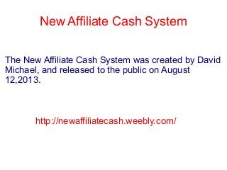 New Affiliate Cash System
The New Affiliate Cash System was created by David
Michael, and released to the public on August
12,2013.
http://newaffiliatecash.weebly.com/
 