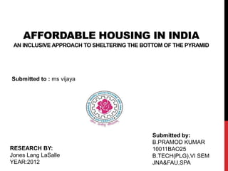AFFORDABLE HOUSING IN INDIA
AN INCLUSIVE APPROACH TO SHELTERING THE BOTTOM OF THE PYRAMID
Submitted to : ms vijaya
Submitted by:
B.PRAMOD KUMAR
10011BAO25
B.TECH(PLG),VI SEM
JNA&FAU,SPA
RESEARCH BY:
Jones Lang LaSalle
YEAR:2012
 