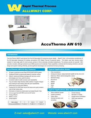 Rapid Thermal Process
ALLLWIN21 CORP.
AccuThermo AW 610
Introduction
The AccuThermo AW610 was derived from the AG Associates 610 production-proven design. Allwin21 Corp. is the exclusive manufacturer of
the AG Associates Heatpulse 610 desktop atmospheric RTP (Rapid Thermal Processing) system. The system uses high intensity visible
radiation to heat single wafer for short process periods of time at precisely controlled temperatures. The process periods are typically 1-600
seconds in duration, although periods of up to 9999 seconds can be selected. These capabilities, combined with the heating chamber's cold-wall
design and superior heating uniformity, provide significant advantages over conventional furnace processing.
AccuThermo AW 610 Key Features
35 years’ production-proven Real RTP/RTA/RTO/RTN system.
Scattered IR light by special gold plated Al chamber surface.
Allwin21 advanced Software package with real time control
technologies and many useful functions.
Consistent wafer-to-wafer process cycle repeatability.
Top and bottom High-intensity visible radiation Tungsten halogen
lamp heating for fast heating rates with good repeatability
performance and long lamp lifetime.
Cooling N2 (Or CDA) flows around the lamps and quartz isolation
tube for fast cooling rates
Elimination of external contamination by Isolated Quartz Tube
Up to six gas lines with MFCs and shut-off valves
Energy efficient.
Made in U.S.A.
Small footprint
Gas Line(s) 1 2 to 4 5 to 6
Dimension(DXWXH) 17”x18”x11” 17”x26”x11” 17”x30”x11”
 Chip manufacture
 Compound industry: GaAs,GaN,GaP,GaINP,InP,SiC, III-V,II-VI
 Optronics, Planar optical waveguides, Lasers
 Nanotechnology
 Biomedical
 Battery
 MEMS
 Solar
 LED
E-mail: sales@allwin21.com Website: www.allwin21.com
Introduction
Typical Applications (But not limited to)
 Silicon-dielectric growth
 Implant annealing
 Glass reflow
 Silicides formation and
annealing
 Contact alloying
 Nitridation of metals
 Oxygen-donor annihilation
 Other heat treatment
process
Typical Application Areas:
 