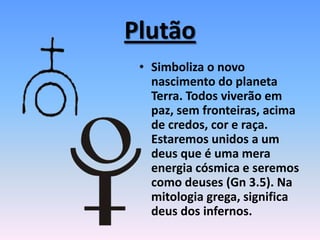 Plutão
• Simboliza o novo
nascimento do planeta
Terra. Todos viverão em
paz, sem fronteiras, acima
de credos, cor e raça.
Estaremos unidos a um
deus que é uma mera
energia cósmica e seremos
como deuses (Gn 3.5). Na
mitologia grega, significa
deus dos infernos.
 