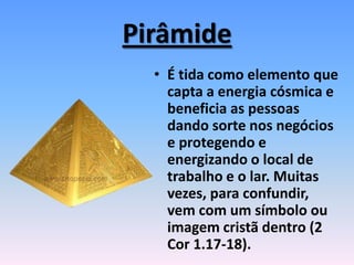 Pirâmide
• É tida como elemento que
capta a energia cósmica e
beneficia as pessoas
dando sorte nos negócios
e protegendo e
energizando o local de
trabalho e o lar. Muitas
vezes, para confundir,
vem com um símbolo ou
imagem cristã dentro (2
Cor 1.17-18).
 