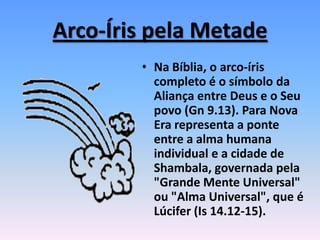 Arco-Íris pela Metade
• Na Bíblia, o arco-íris
completo é o símbolo da
Aliança entre Deus e o Seu
povo (Gn 9.13). Para Nova
Era representa a ponte
entre a alma humana
individual e a cidade de
Shambala, governada pela
"Grande Mente Universal"
ou "Alma Universal", que é
Lúcifer (Is 14.12-15).
 
