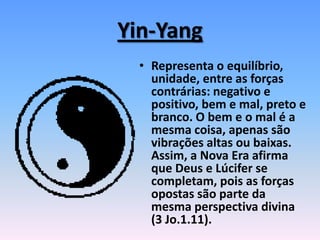Yin-Yang
• Representa o equilíbrio,
unidade, entre as forças
contrárias: negativo e
positivo, bem e mal, preto e
branco. O bem e o mal é a
mesma coisa, apenas são
vibrações altas ou baixas.
Assim, a Nova Era afirma
que Deus e Lúcifer se
completam, pois as forças
opostas são parte da
mesma perspectiva divina
(3 Jo.1.11).
 