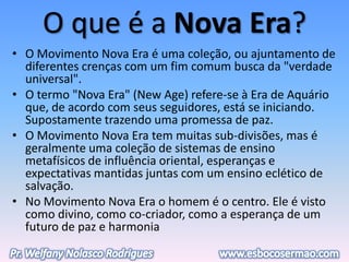 O que é a Nova Era?
• O Movimento Nova Era é uma coleção, ou ajuntamento de
diferentes crenças com um fim comum busca da "verdade
universal".
• O termo "Nova Era" (New Age) refere-se à Era de Aquário
que, de acordo com seus seguidores, está se iniciando.
Supostamente trazendo uma promessa de paz.
• O Movimento Nova Era tem muitas sub-divisões, mas é
geralmente uma coleção de sistemas de ensino
metafísicos de influência oriental, esperanças e
expectativas mantidas juntas com um ensino eclético de
salvação.
• No Movimento Nova Era o homem é o centro. Ele é visto
como divino, como co-criador, como a esperança de um
futuro de paz e harmonia
 