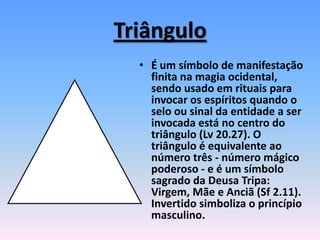Triângulo
• É um símbolo de manifestação
finita na magia ocidental,
sendo usado em rituais para
invocar os espíritos quando o
selo ou sinal da entidade a ser
invocada está no centro do
triângulo (Lv 20.27). O
triângulo é equivalente ao
número três - número mágico
poderoso - e é um símbolo
sagrado da Deusa Tripa:
Virgem, Mãe e Anciã (Sf 2.11).
Invertido simboliza o princípio
masculino.
 