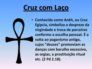 Cruz com Laço
• Conhecida como Ankh, ou Cruz
Egípcia, simboliza o desprezo da
virgindade e troca de parceiros
conforme a escolha pessoal. É a
volta ao paganismo antigo,
cujos "deuses" promoviam as
danças com barulho excessivo,
as orgias, a prostituição ritual
etc. (2 Pd 2.18).
 
