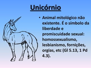 Unicórnio
• Animal mitológico não
existente. É o símbolo da
liberdade e
promiscuidade sexual:
homossexualismo,
lesbianismo, fornições,
orgias, etc (Gl 5.13, 1 Pd
4.3).
 