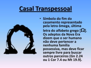 Casal Transpessoal
• Símbolo do fim do
casamento representado
pela letra ômega, última
letra do alfabeto grego [W].
Os adeptos da Nova Era
dizem que o ser humano
não deve pertencer a
nenhuma família
possessiva, mas deve ficar
sempre livre para buscar
outros parceiros (Gn 2.24
ou 1 Cor 7.4 ou Mt 19.9).
 