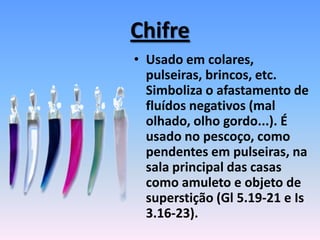 Chifre
• Usado em colares,
pulseiras, brincos, etc.
Simboliza o afastamento de
fluídos negativos (mal
olhado, olho gordo...). É
usado no pescoço, como
pendentes em pulseiras, na
sala principal das casas
como amuleto e objeto de
superstição (Gl 5.19-21 e Is
3.16-23).
 