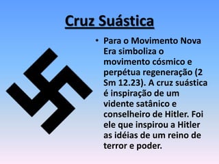 Cruz Suástica
• Para o Movimento Nova
Era simboliza o
movimento cósmico e
perpétua regeneração (2
Sm 12.23). A cruz suástica
é inspiração de um
vidente satânico e
conselheiro de Hitler. Foi
ele que inspirou a Hitler
as idéias de um reino de
terror e poder.
 