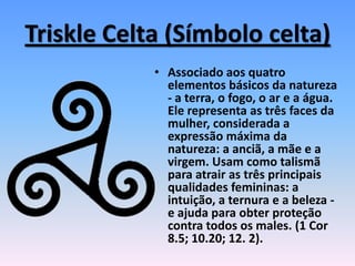 Triskle Celta (Símbolo celta)
• Associado aos quatro
elementos básicos da natureza
- a terra, o fogo, o ar e a água.
Ele representa as três faces da
mulher, considerada a
expressão máxima da
natureza: a anciã, a mãe e a
virgem. Usam como talismã
para atrair as três principais
qualidades femininas: a
intuição, a ternura e a beleza -
e ajuda para obter proteção
contra todos os males. (1 Cor
8.5; 10.20; 12. 2).
 