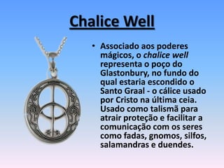 Chalice Well
• Associado aos poderes
mágicos, o chalice well
representa o poço do
Glastonbury, no fundo do
qual estaria escondido o
Santo Graal - o cálice usado
por Cristo na última ceia.
Usado como talismã para
atrair proteção e facilitar a
comunicação com os seres
como fadas, gnomos, silfos,
salamandras e duendes.
 