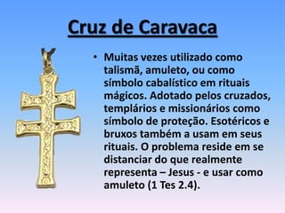Cruz de Caravaca
• Muitas vezes utilizado como
talismã, amuleto, ou como
símbolo cabalístico em rituais
mágicos. Adotado pelos cruzados,
templários e missionários como
símbolo de proteção. Esotéricos e
bruxos também a usam em seus
rituais. O problema reside em se
distanciar do que realmente
representa – Jesus - e usar como
amuleto (1 Tes 2.4).
 