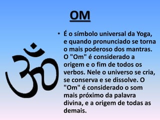 OM
• É o símbolo universal da Yoga,
e quando pronunciado se torna
o mais poderoso dos mantras.
O "Om" é considerado a
origem e o fim de todos os
verbos. Nele o universo se cria,
se conserva e se dissolve. O
"Om" é considerado o som
mais próximo da palavra
divina, e a origem de todas as
demais.
 