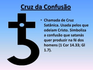 Cruz da Confusão
• Chamada de Cruz
Satânica. Usada pelos que
odeiam Cristo. Simboliza
a confusão que satanás
quer produzir na fé dos
homens (1 Cor 14.33; Gl
1.7).
 