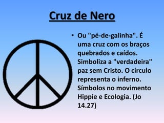 Cruz de Nero
• Ou "pé-de-galinha". É
uma cruz com os braços
quebrados e caídos.
Simboliza a "verdadeira"
paz sem Cristo. O círculo
representa o inferno.
Símbolos no movimento
Hippie e Ecologia. (Jo
14.27)
 