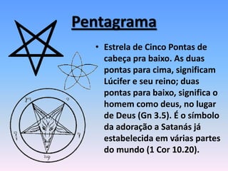 Pentagrama
• Estrela de Cinco Pontas de
cabeça pra baixo. As duas
pontas para cima, significam
Lúcifer e seu reino; duas
pontas para baixo, significa o
homem como deus, no lugar
de Deus (Gn 3.5). É o símbolo
da adoração a Satanás já
estabelecida em várias partes
do mundo (1 Cor 10.20).
 