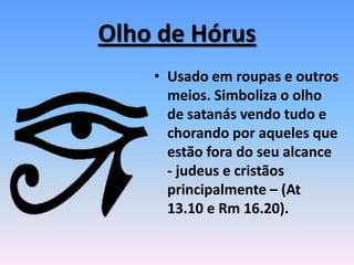 Olho de Hórus
• Usado em roupas e outros
meios. Simboliza o olho
de satanás vendo tudo e
chorando por aqueles que
estão fora do seu alcance
- judeus e cristãos
principalmente – (At
13.10 e Rm 16.20).
 