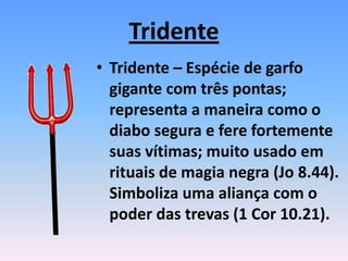 Tridente
• Tridente – Espécie de garfo
gigante com três pontas;
representa a maneira como o
diabo segura e fere fortemente
suas vítimas; muito usado em
rituais de magia negra (Jo 8.44).
Simboliza uma aliança com o
poder das trevas (1 Cor 10.21).
 