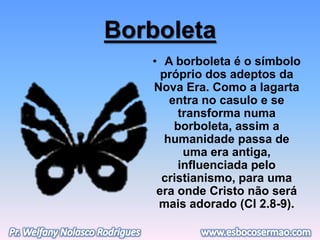 Borboleta
• A borboleta é o símbolo
próprio dos adeptos da
Nova Era. Como a lagarta
entra no casulo e se
transforma numa
borboleta, assim a
humanidade passa de
uma era antiga,
influenciada pelo
cristianismo, para uma
era onde Cristo não será
mais adorado (Cl 2.8-9).
 