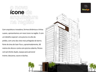 Fachada



Com arquitetura inovadora, formas dinâmicas e linhas
suaves, apresentamos um novo ícone na região. E com
um detalhe especial: uma piscina no alto do
prédio, com uma das vista mais prilegiada do bairro.
Parte de área de lazer fica a, aproximadamente, 60

metros de altura e conta com piscina coberta, fitness
com pé direito duplo, espaço para personal
trainer, descanso, sauna e duchas.
 